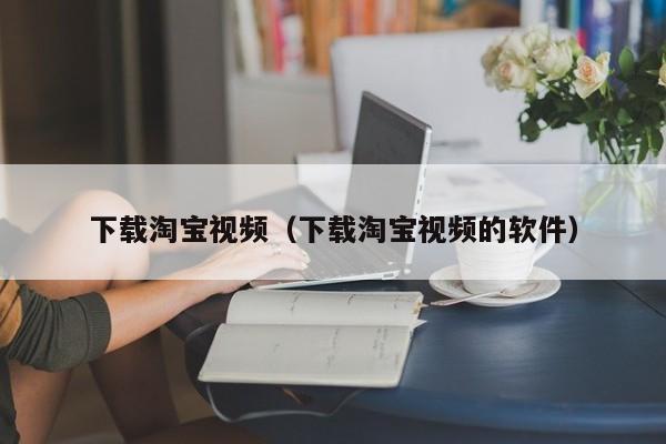 下载淘宝视频（下载淘宝视频的软件）