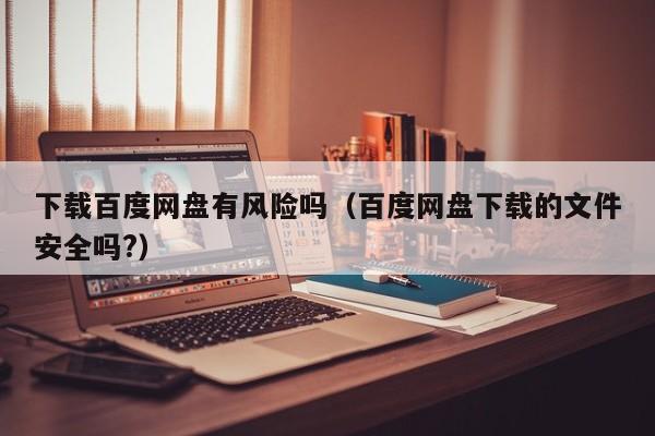 下载百度网盘有风险吗（百度网盘下载的文件安全吗?）