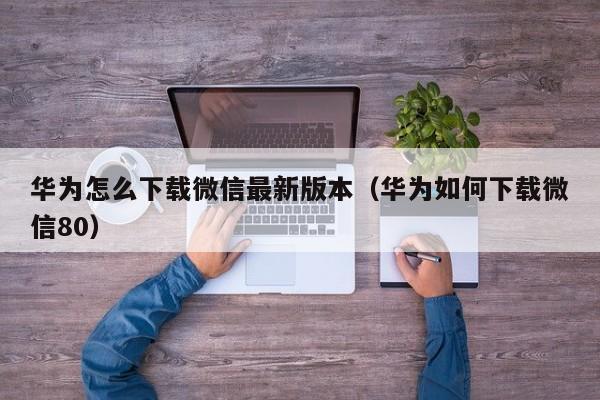 华为怎么下载微信最新版本（华为如何下载微信80）