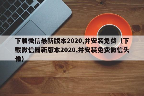 下载微信最新版本2020,并安装免费（下载微信最新版本2020,并安装免费微信头像）
