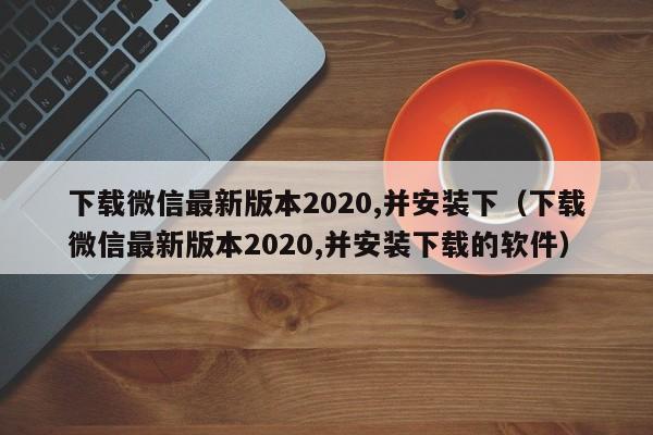 下载微信最新版本2020,并安装下（下载微信最新版本2020,并安装下载的软件）