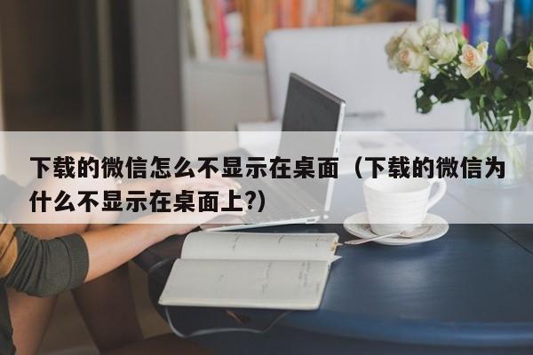 下载的微信怎么不显示在桌面（下载的微信为什么不显示在桌面上?）