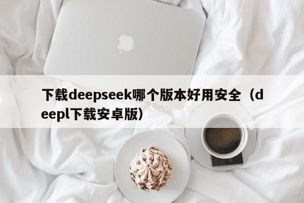 下载deepseek哪个版本好用安全（deepl下载安卓版）