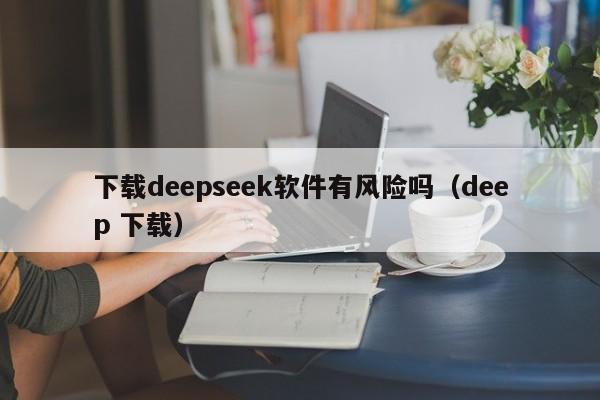 下载deepseek软件有风险吗（deep 下载）