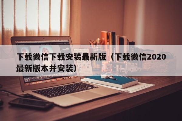 下载微信下载安装最新版（下载微信2020最新版本并安装）