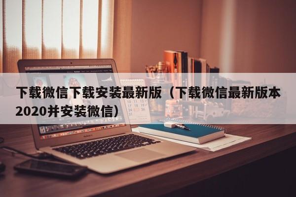 下载微信下载安装最新版（下载微信最新版本2020并安装微信）