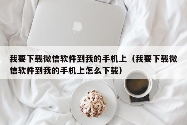 我要下载微信软件到我的手机上（我要下载微信软件到我的手机上怎么下载）