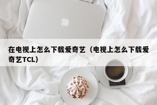 在电视上怎么下载爱奇艺（电视上怎么下载爱奇艺TCL）