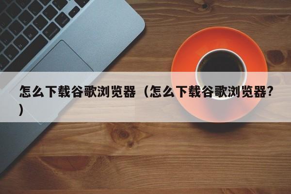 怎么下载谷歌浏览器（怎么下载谷歌浏览器?）