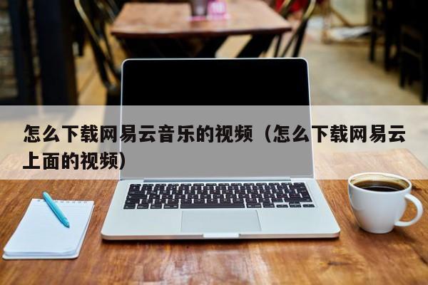怎么下载网易云音乐的视频（怎么下载网易云上面的视频）