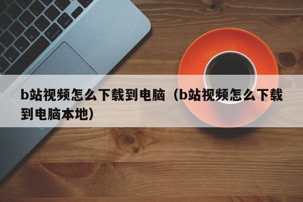 b站视频怎么下载到电脑（b站视频怎么下载到电脑本地）