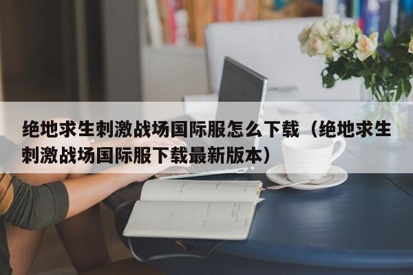 绝地求生刺激战场国际服怎么下载（绝地求生刺激战场国际服下载最新版本）