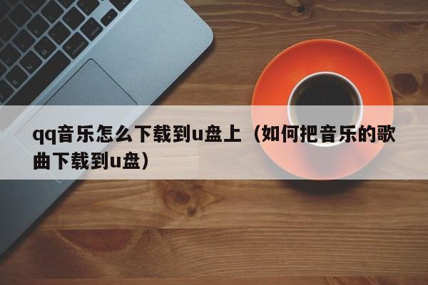 qq音乐怎么下载到u盘上（如何把音乐的歌曲下载到u盘）