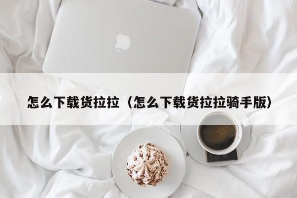 怎么下载货拉拉（怎么下载货拉拉骑手版）