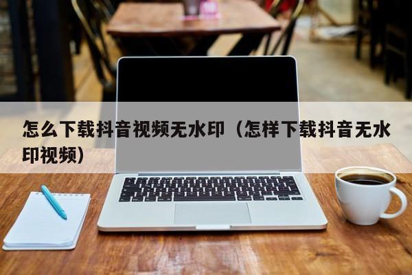 怎么下载抖音视频无水印（怎样下载抖音无水印视频）