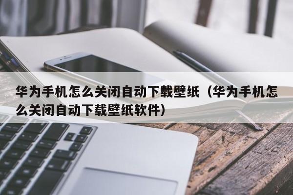 华为手机怎么关闭自动下载壁纸（华为手机怎么关闭自动下载壁纸软件）