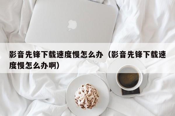 影音先锋下载速度慢怎么办（影音先锋下载速度慢怎么办啊）