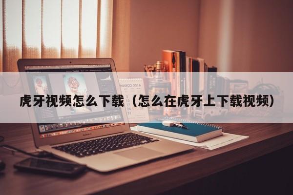 虎牙视频怎么下载（怎么在虎牙上下载视频）