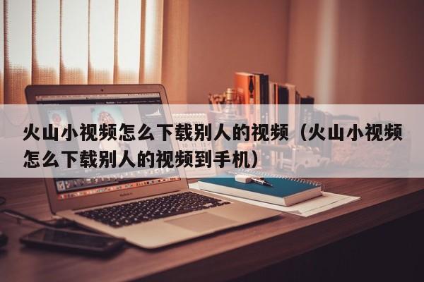 火山小视频怎么下载别人的视频（火山小视频怎么下载别人的视频到手机）