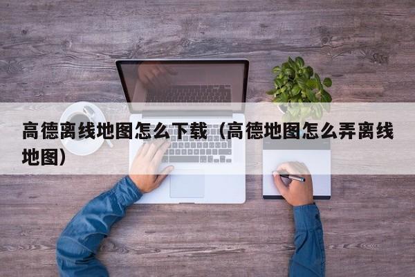 高德离线地图怎么下载（高德地图怎么弄离线地图）