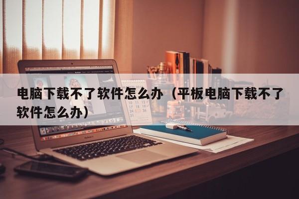 电脑下载不了软件怎么办（平板电脑下载不了软件怎么办）