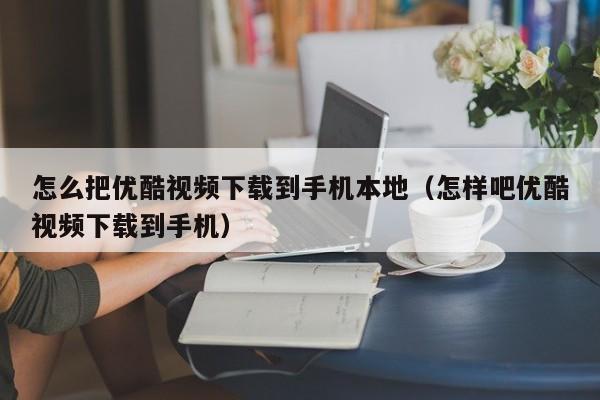 怎么把优酷视频下载到手机本地（怎样吧优酷视频下载到手机）