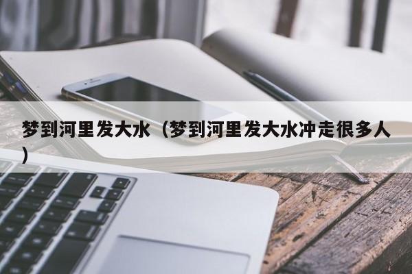 梦到河里发大水（梦到河里发大水冲走很多人）