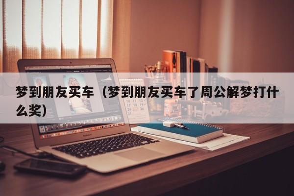 梦到朋友买车（梦到朋友买车了周公解梦打什么奖）