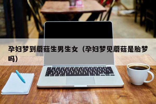 孕妇梦到蘑菇生男生女（孕妇梦见蘑菇是胎梦吗）