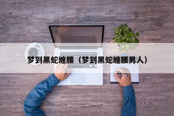 梦到黑蛇缠腰（梦到黑蛇缠腰男人）
