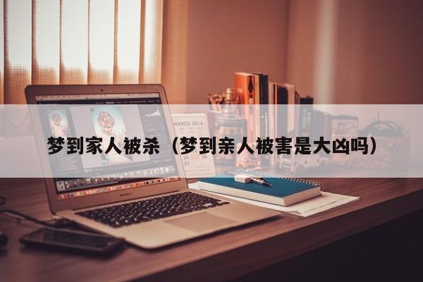 梦到家人被杀（梦到亲人被害是大凶吗）
