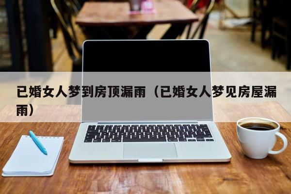 已婚女人梦到房顶漏雨（已婚女人梦见房屋漏雨）