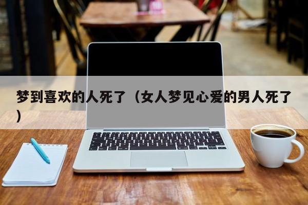 梦到喜欢的人死了（女人梦见心爱的男人死了）