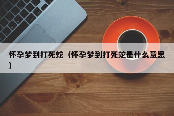 怀孕梦到打死蛇（怀孕梦到打死蛇是什么意思）