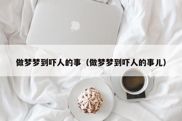 做梦梦到吓人的事（做梦梦到吓人的事儿）