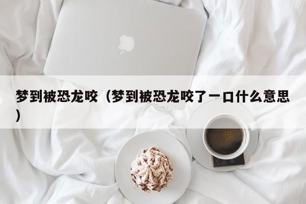 梦到被恐龙咬（梦到被恐龙咬了一口什么意思）