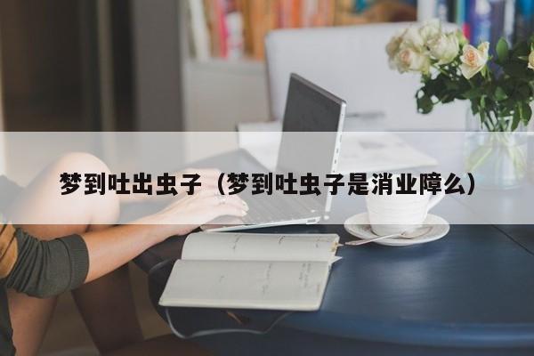 梦到吐出虫子（梦到吐虫子是消业障么）