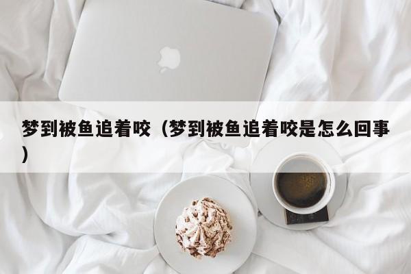 梦到被鱼追着咬（梦到被鱼追着咬是怎么回事）