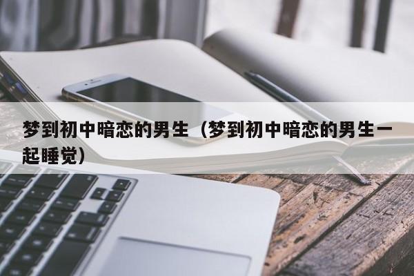 梦到初中暗恋的男生（梦到初中暗恋的男生一起睡觉）