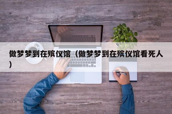 做梦梦到在殡仪馆（做梦梦到在殡仪馆看死人）