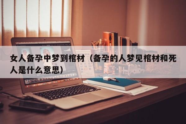 女人备孕中梦到棺材（备孕的人梦见棺材和死人是什么意思）