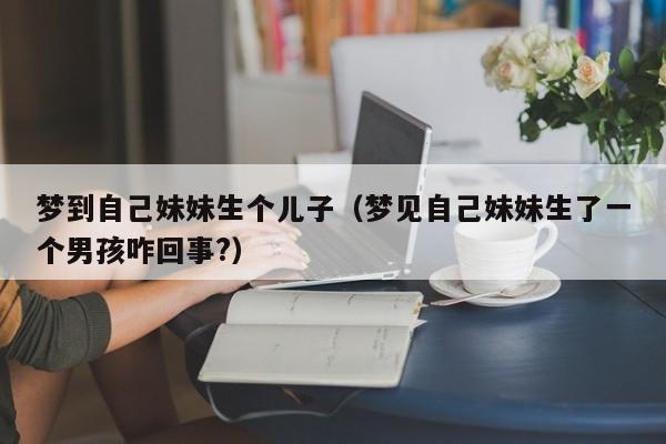 梦到自己妹妹生个儿子（梦见自己妹妹生了一个男孩咋回事?）