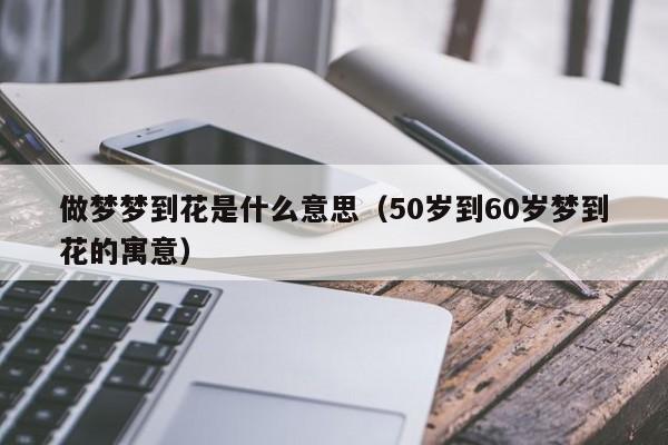 做梦梦到花是什么意思（50岁到60岁梦到花的寓意）
