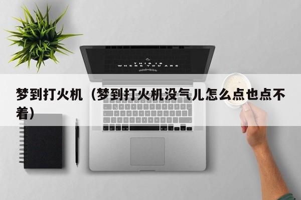 梦到打火机（梦到打火机没气儿怎么点也点不着）