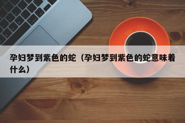 孕妇梦到紫色的蛇（孕妇梦到紫色的蛇意味着什么）