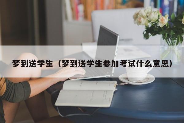梦到送学生（梦到送学生参加考试什么意思）
