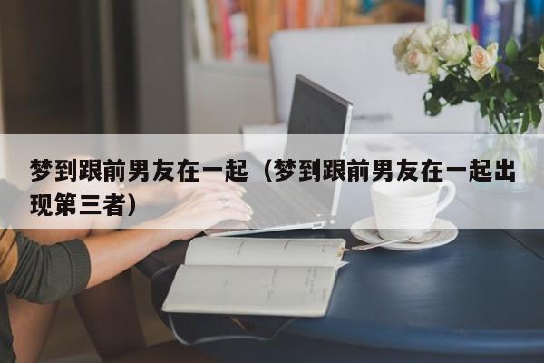 梦到跟前男友在一起（梦到跟前男友在一起出现第三者）