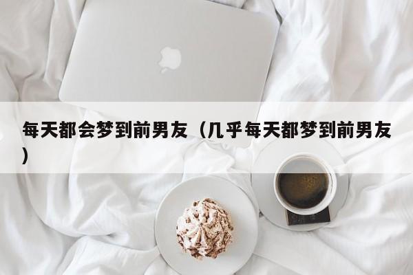 每天都会梦到前男友（几乎每天都梦到前男友）